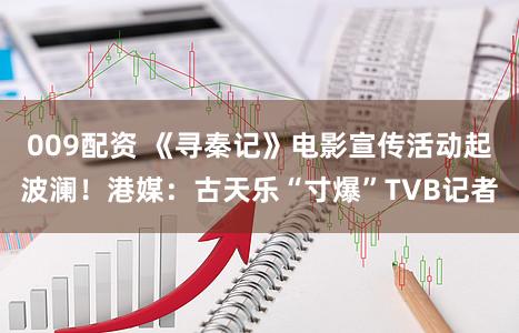 009配资 《寻秦记》电影宣传活动起波澜！港媒：古天乐“寸爆”TVB记者