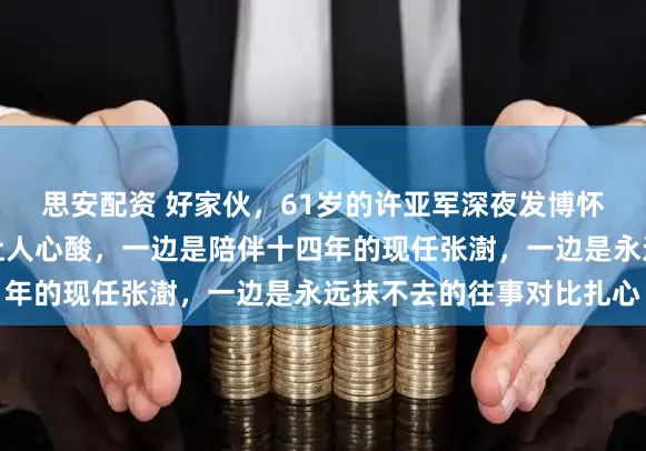 思安配资 好家伙，61岁的许亚军深夜发博怀念旧爱，怀念细腻却让人心酸，一边是陪伴十四年的现任张澍，一边是永远抹不去的往事对比扎心