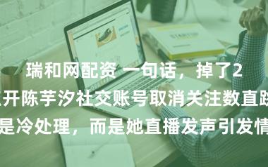 瑞和网配资 一句话，掉了29万真粉，点开陈芋汐社交账号取消关注数直跳，不是冷处理，而是她直播发声引发情绪共振粉丝止不住取关