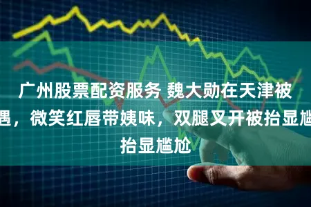 广州股票配资服务 魏大勋在天津被偶遇，微笑红唇带姨味，双腿叉开被抬显尴尬