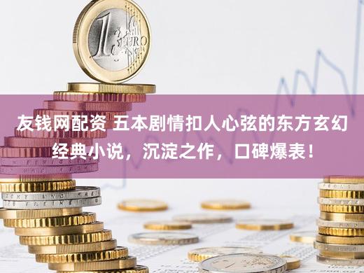 友钱网配资 五本剧情扣人心弦的东方玄幻经典小说，沉淀之作，口碑爆表！