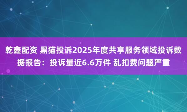 乾鑫配资 黑猫投诉2025年度共享服务领域投诉数据报告：投诉量近6.6万件 乱扣费问题严重