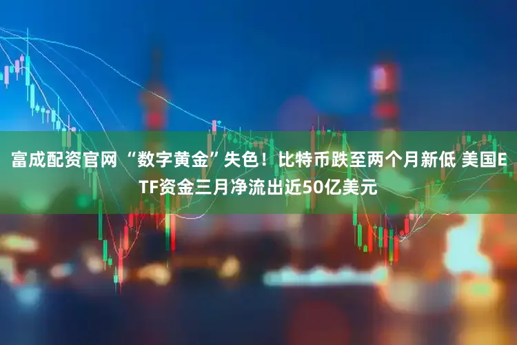 富成配资官网 “数字黄金”失色！比特币跌至两个月新低 美国ETF资金三月净流出近50亿美元