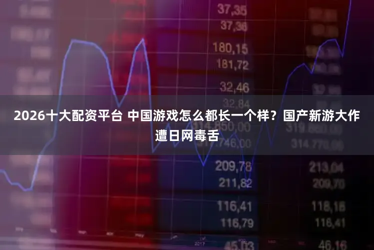 2026十大配资平台 中国游戏怎么都长一个样?国产新游大作遭日网毒舌
