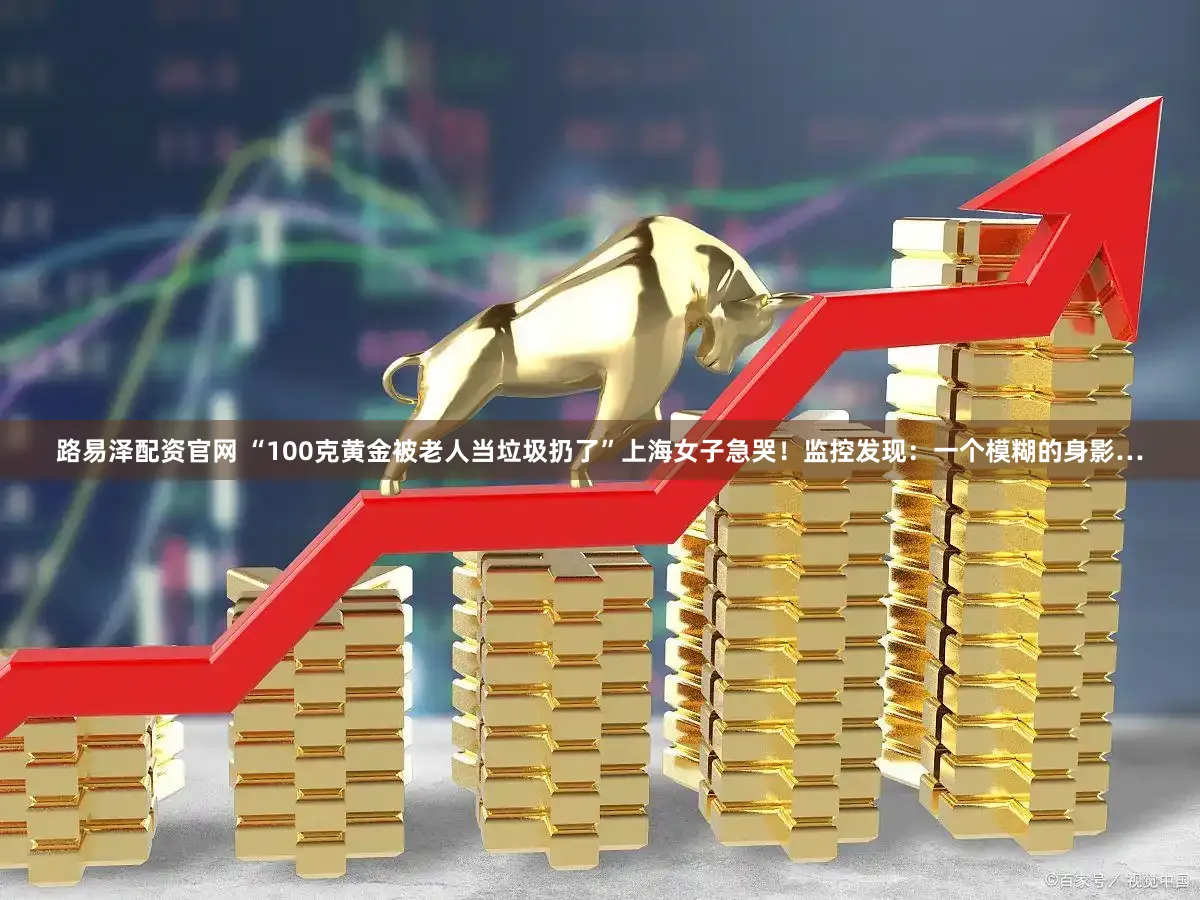 路易泽配资官网 “100克黄金被老人当垃圾扔了”上海女子急哭！监控发现：一个模糊的身影…