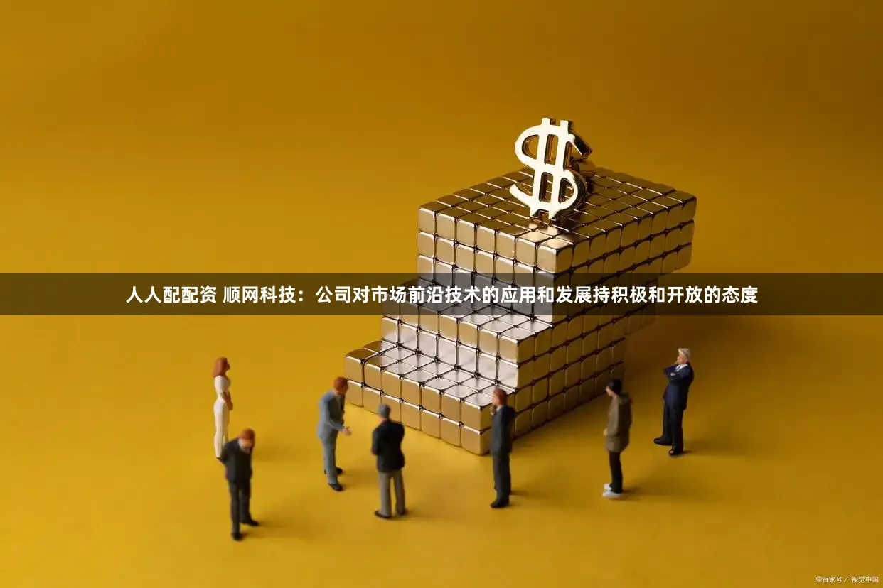 人人配配资 顺网科技：公司对市场前沿技术的应用和发展持积极和开放的态度