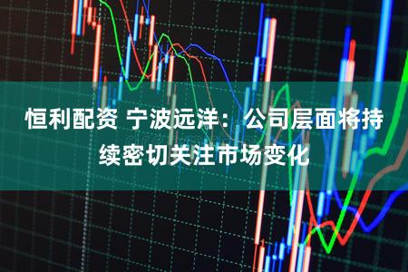 恒利配资 宁波远洋：公司层面将持续密切关注市场变化