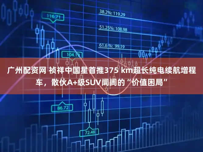 广州配资网 祯祥中国星首推375 km超长纯电续航增程车，散伙A+级SUV阛阓的“价值困局”