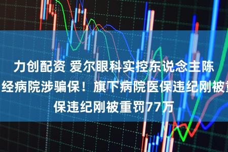 力创配资 爱尔眼科实控东说念主陈邦关联神经病院涉骗保！旗下病院医保违纪刚被重罚77万