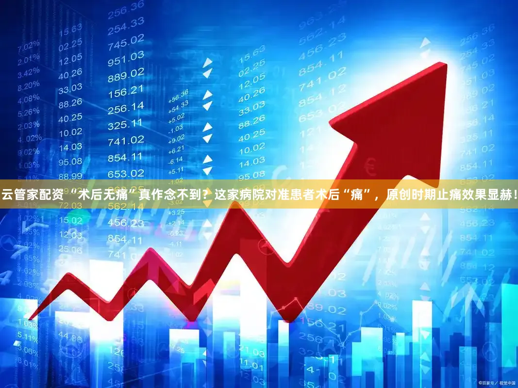 云管家配资 “术后无痛”真作念不到？这家病院对准患者术后“痛”，原创时期止痛效果显赫！