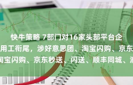 快牛策略 7部门对16家头部平台企业和快递企业开展用工衔尾，涉好意思团、淘宝闪购、京东秒送、闪送、顺丰同城、滴滴等
