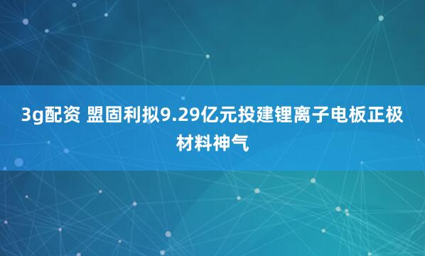 3g配资 盟固利拟9.29亿元投建锂离子电板正极材料神气