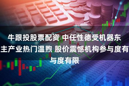 牛跟投股票配资 中任性德受机器东谈主产业热门温煦 股价震憾机构参与度有限