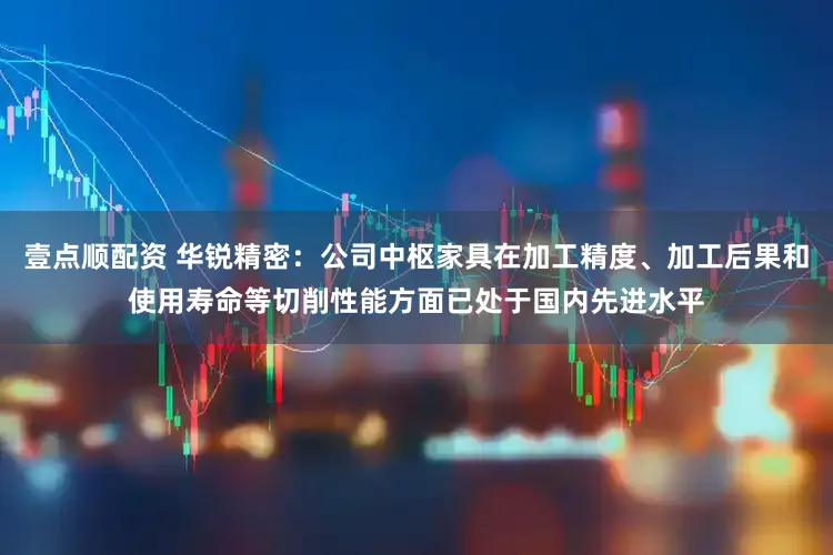 壹点顺配资 华锐精密：公司中枢家具在加工精度、加工后果和使用寿命等切削性能方面已处于国内先进水平