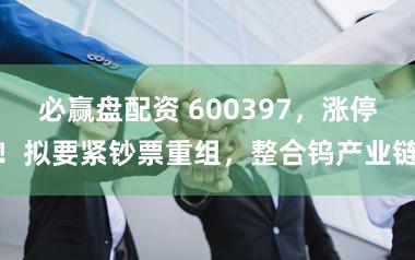 必赢盘配资 600397，涨停！拟要紧钞票重组，整合钨产业链
