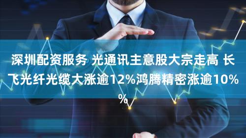 深圳配资服务 光通讯主意股大宗走高 长飞光纤光缆大涨逾12%鸿腾精密涨逾10%