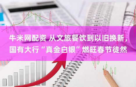 牛米网配资 从文旅餐饮到以旧换新，国有大行“真金白银”燃旺春节徒然