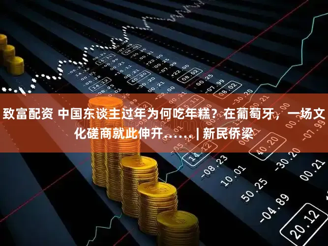 致富配资 中国东谈主过年为何吃年糕？在葡萄牙，一场文化磋商就此伸开…… | 新民侨梁