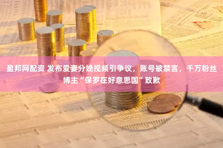 盈邦网配资 发布爱妻分娩视频引争议，账号被禁言，千万粉丝博主“保罗在好意思国”致歉