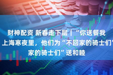 财神配资 新春走下层｜“你送餐我送暖”，上海寒夜里，他们为“不回家的骑士们”送和睦
