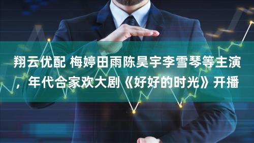 翔云优配 梅婷田雨陈昊宇李雪琴等主演,年代合家欢大剧《好好的时光》开播