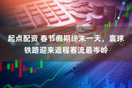 起点配资 春节假期终末一天，寰球铁路迎来返程客流最岑岭