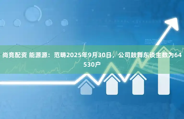 尚竞配资 能源源：范畴2025年9月30日，公司鼓舞东谈主数为64530户