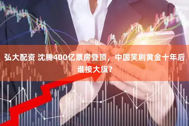 弘大配资 沈腾400亿票房登顶，中国笑剧黄金十年后谁接大旗？