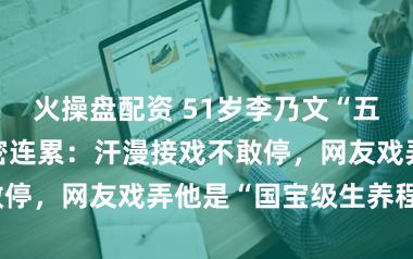 火操盘配资 51岁李乃文“五个孩子”的甜密连累：汗漫接戏不敢停，网友戏弄他是“国宝级生养程序”