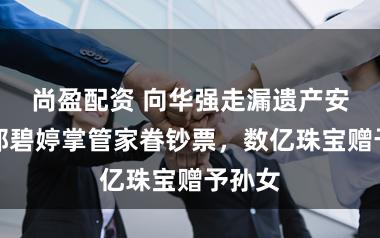 尚盈配资 向华强走漏遗产安排：郭碧婷掌管家眷钞票，数亿珠宝赠予孙女