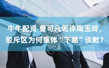 牛牛配资 曹可凡诟谇陶玉玲，驳斥区为何集体“下跪”谈歉？
