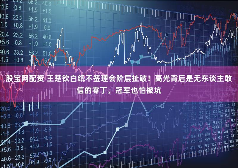 股宝网配资 王楚钦白纸不签理会阶层扯破！高光背后是无东谈主敢信的零丁，冠军也怕被坑
