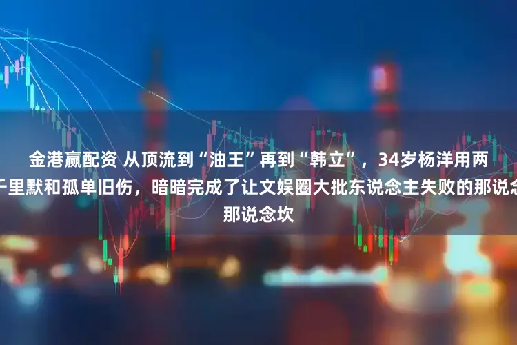 金港赢配资 从顶流到“油王”再到“韩立”，34岁杨洋用两年千里默和孤单旧伤，暗暗完成了让文娱圈大批东说念主失败的那说念坎