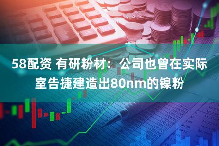 58配资 有研粉材：公司也曾在实际室告捷建造出80nm的镍粉