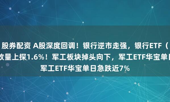 股券配资 A股深度回调！银行逆市走强，银行ETF（512800）放量上探1.6%！军工板块掉头向下，军工ETF华宝单日急跌近7%