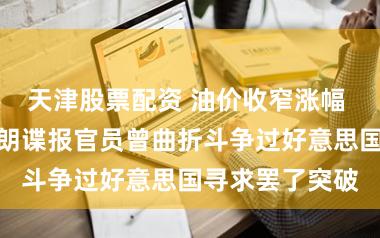 天津股票配资 油价收窄涨幅 有报说念称伊朗谍报官员曾曲折斗争过好意思国寻求罢了突破
