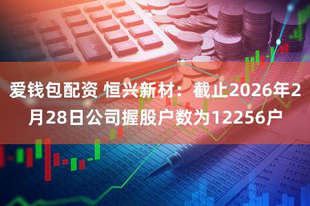 爱钱包配资 恒兴新材：截止2026年2月28日公司握股户数为12256户