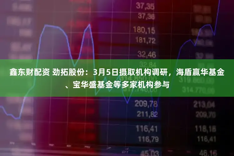 鑫东财配资 劲拓股份：3月5日摄取机构调研，海盾赢华基金、宝华盛基金等多家机构参与