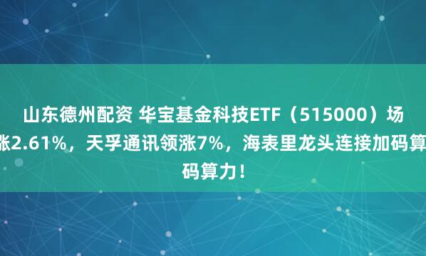 山东德州配资 华宝基金科技ETF（515000）场内涨2.61%，天孚通讯领涨7%，海表里龙头连接加码算力！
