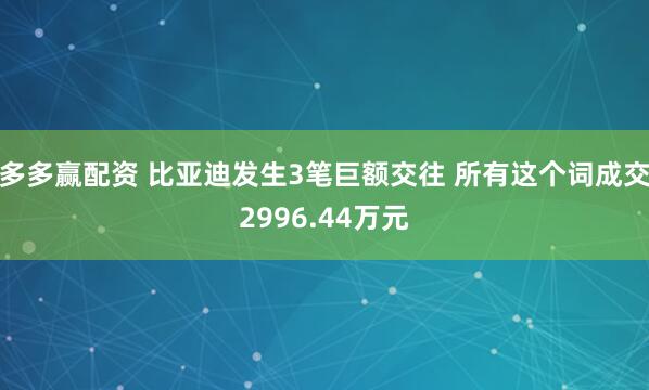 多多赢配资 比亚迪发生3笔巨额交往 所有这个词成交2996.44万元