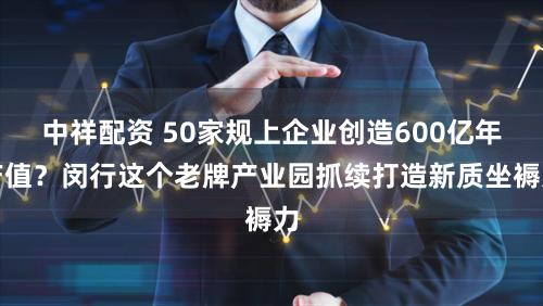 中祥配资 50家规上企业创造600亿年产值？闵行这个老牌产业园抓续打造新质坐褥力