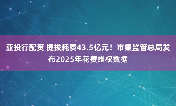 亚投行配资 提拔耗费43.5亿元！市集监管总局发布2025年花费维权数据