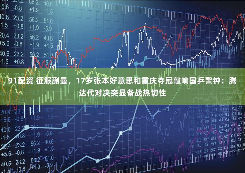 91配资 征服蒯曼，17岁张本好意思和重庆夺冠敲响国乒警钟：腾达代对决突显备战热切性