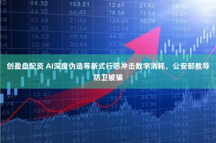 创盈盘配资 AI深度伪造等新式行恶冲击数字消耗，公安部教导防卫被骗