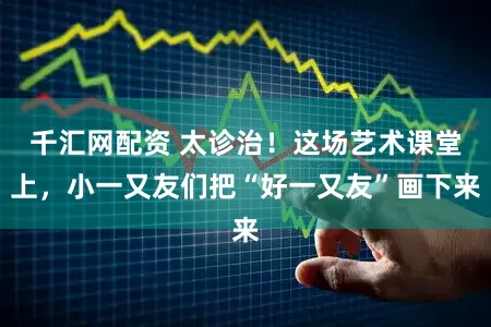 千汇网配资 太诊治！这场艺术课堂上，小一又友们把“好一又友”画下来