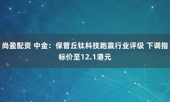 尚盈配资 中金：保管丘钛科技跑赢行业评级 下调指标价至12.1港元