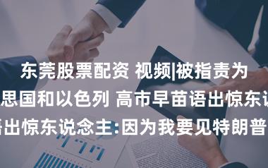东莞股票配资 视频|被指责为何不驳诘好意思国和以色列 高市早苗语出惊东说念主:因为我要见特朗普，说收场