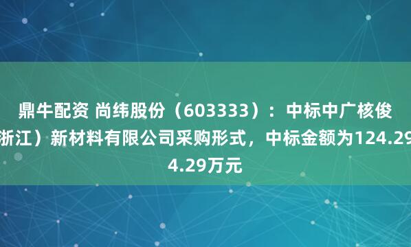 鼎牛配资 尚纬股份（603333）：中标中广核俊尔（浙江）新材料有限公司采购形式，中标金额为124.29万元