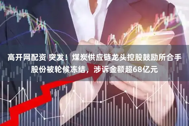 高开网配资 突发!煤炭供应链龙头控股鼓励所合手股份被轮候冻结,涉诉金额超68亿元