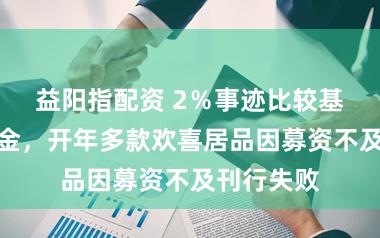 益阳指配资 2％事迹比较基准难留资金，开年多款欢喜居品因募资不及刊行失败